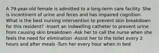 A 79-year-old female is admitted to a long-term care facility. She is incontinent of urine and feces and has impaired cognition. What is the best nursing intervention to prevent skin breakdown for this resident? -Insert an indwelling catheter to prevent urine from causing skin breakdown -Ask her to call the nurse when she feels the need for elimination -Assist her to the toilet every 2 hours and after meals -Turn her every hour when in bed