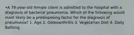 •A 79-year-old female client is admitted to the hospital with a diagnosis of bacterial pneumonia. Which of the following would most likely be a predisposing factor for the diagnosis of pneumonia? 1. Age 2. Osteoarthritis 3. Vegetarian Diet 4. Daily Bathing