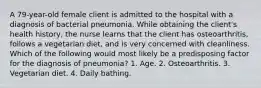 A 79-year-old female client is admitted to the hospital with a diagnosis of bacterial pneumonia. While obtaining the client's health history, the nurse learns that the client has osteoarthritis, follows a vegetarian diet, and is very concerned with cleanliness. Which of the following would most likely be a predisposing factor for the diagnosis of pneumonia? 1. Age. 2. Osteoarthritis. 3. Vegetarian diet. 4. Daily bathing.