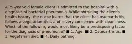 A 79-year-old female client is admitted to the hospital with a diagnosis of bacterial pneumonia. While obtaining the client's health history, the nurse learns that the client has osteoarthritis, follows a vegetarian diet, and is very concerned with cleanliness. Which of the following would most likely be a predisposing factor for the diagnosis of pneumonia? ■ 1. Age. ■ 2. Osteoarthritis. ■ 3. Vegetarian diet. ■ 4. Daily bathing.