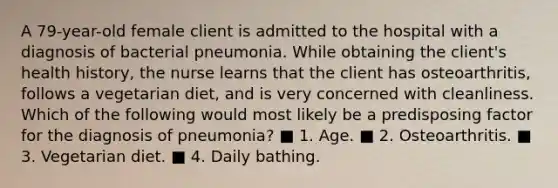 A 79-year-old female client is admitted to the hospital with a diagnosis of bacterial pneumonia. While obtaining the client's health history, the nurse learns that the client has osteoarthritis, follows a vegetarian diet, and is very concerned with cleanliness. Which of the following would most likely be a predisposing factor for the diagnosis of pneumonia? ■ 1. Age. ■ 2. Osteoarthritis. ■ 3. Vegetarian diet. ■ 4. Daily bathing.