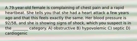 A 79-year-old female is complaining of chest pain and a rapid heartbeat. She tells you that she had a heart attack a few years ago and that this feels exactly the same. Her blood pressure is 92/58, and she is showing signs of shock, which you suspect is in the ________ category. A) obstructive B) hypovolemic C) septic D) cardiogenic