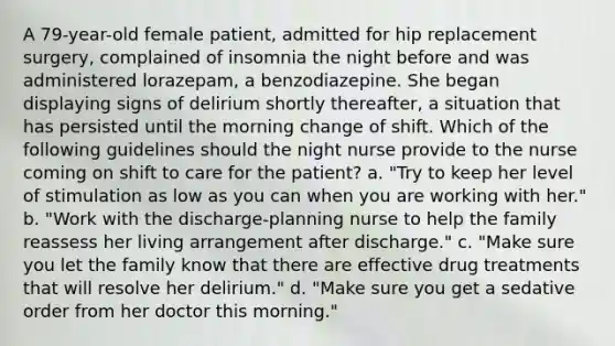 A 79-year-old female patient, admitted for hip replacement surgery, complained of insomnia the night before and was administered lorazepam, a benzodiazepine. She began displaying signs of delirium shortly thereafter, a situation that has persisted until the morning change of shift. Which of the following guidelines should the night nurse provide to the nurse coming on shift to care for the patient? a. "Try to keep her level of stimulation as low as you can when you are working with her." b. "Work with the discharge-planning nurse to help the family reassess her living arrangement after discharge." c. "Make sure you let the family know that there are effective drug treatments that will resolve her delirium." d. "Make sure you get a sedative order from her doctor this morning."