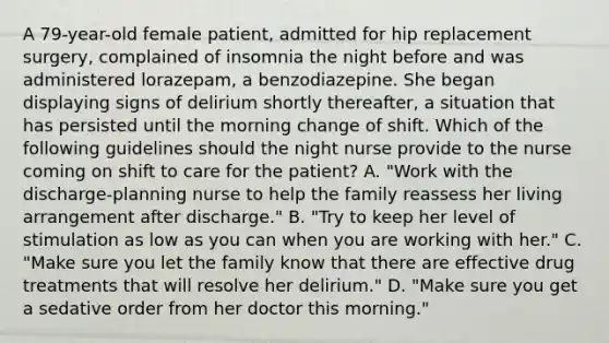 A 79-year-old female patient, admitted for hip replacement surgery, complained of insomnia the night before and was administered lorazepam, a benzodiazepine. She began displaying signs of delirium shortly thereafter, a situation that has persisted until the morning change of shift. Which of the following guidelines should the night nurse provide to the nurse coming on shift to care for the patient? A. "Work with the discharge-planning nurse to help the family reassess her living arrangement after discharge." B. "Try to keep her level of stimulation as low as you can when you are working with her." C. "Make sure you let the family know that there are effective drug treatments that will resolve her delirium." D. "Make sure you get a sedative order from her doctor this morning."