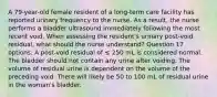 A 79-year-old female resident of a long-term care facility has reported urinary frequency to the nurse. As a result, the nurse performs a bladder ultrasound immediately following the most recent void. When assessing the resident's urinary post-void residual, what should the nurse understand? Question 17 options: A post-void residual of ≤ 250 mL is considered normal. The bladder should not contain any urine after voiding. The volume of residual urine is dependent on the volume of the preceding void. There will likely be 50 to 100 mL of residual urine in the woman's bladder.