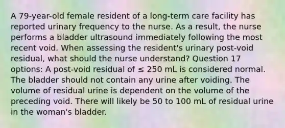 A 79-year-old female resident of a long-term care facility has reported urinary frequency to the nurse. As a result, the nurse performs a bladder ultrasound immediately following the most recent void. When assessing the resident's urinary post-void residual, what should the nurse understand? Question 17 options: A post-void residual of ≤ 250 mL is considered normal. The bladder should not contain any urine after voiding. The volume of residual urine is dependent on the volume of the preceding void. There will likely be 50 to 100 mL of residual urine in the woman's bladder.