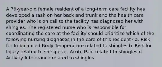 A 79-year-old female resident of a long-term care facility has developed a rash on her back and trunk and the health care provider who is on call to the facility has diagnosed her with shingles. The registered nurse who is responsible for coordinating the care at the facility should prioritize which of the following nursing diagnoses in the care of this resident? a. Risk for Imbalanced Body Temperature related to shingles b. Risk for Injury related to shingles c. Acute Pain related to shingles d. Activity Intolerance related to shingles