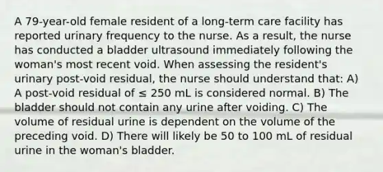 A 79-year-old female resident of a long-term care facility has reported urinary frequency to the nurse. As a result, the nurse has conducted a bladder ultrasound immediately following the woman's most recent void. When assessing the resident's urinary post-void residual, the nurse should understand that: A) A post-void residual of ≤ 250 mL is considered normal. B) The bladder should not contain any urine after voiding. C) The volume of residual urine is dependent on the volume of the preceding void. D) There will likely be 50 to 100 mL of residual urine in the woman's bladder.