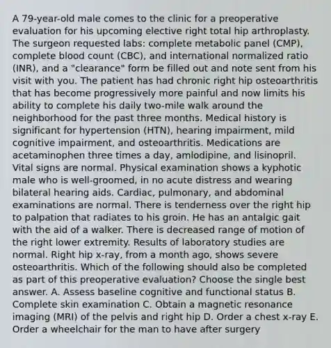 A 79-year-old male comes to the clinic for a preoperative evaluation for his upcoming elective right total hip arthroplasty. The surgeon requested labs: complete metabolic panel (CMP), complete blood count (CBC), and international normalized ratio (INR), and a "clearance" form be filled out and note sent from his visit with you. The patient has had chronic right hip osteoarthritis that has become progressively more painful and now limits his ability to complete his daily two-mile walk around the neighborhood for the past three months. Medical history is significant for hypertension (HTN), hearing impairment, mild cognitive impairment, and osteoarthritis. Medications are acetaminophen three times a day, amlodipine, and lisinopril. Vital signs are normal. Physical examination shows a kyphotic male who is well-groomed, in no acute distress and wearing bilateral hearing aids. Cardiac, pulmonary, and abdominal examinations are normal. There is tenderness over the right hip to palpation that radiates to his groin. He has an antalgic gait with the aid of a walker. There is decreased range of motion of the right lower extremity. Results of laboratory studies are normal. Right hip x-ray, from a month ago, shows severe osteoarthritis. Which of the following should also be completed as part of this preoperative evaluation? Choose the single best answer. A. Assess baseline cognitive and functional status B. Complete skin examination C. Obtain a magnetic resonance imaging (MRI) of the pelvis and right hip D. Order a chest x-ray E. Order a wheelchair for the man to have after surgery