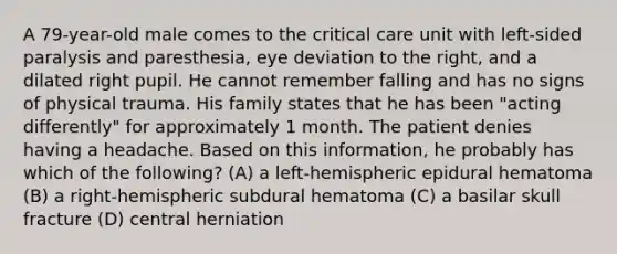 A 79-year-old male comes to the critical care unit with left-sided paralysis and paresthesia, eye deviation to the right, and a dilated right pupil. He cannot remember falling and has no signs of physical trauma. His family states that he has been "acting differently" for approximately 1 month. The patient denies having a headache. Based on this information, he probably has which of the following? (A) a left-hemispheric epidural hematoma (B) a right-hemispheric subdural hematoma (C) a basilar skull fracture (D) central herniation