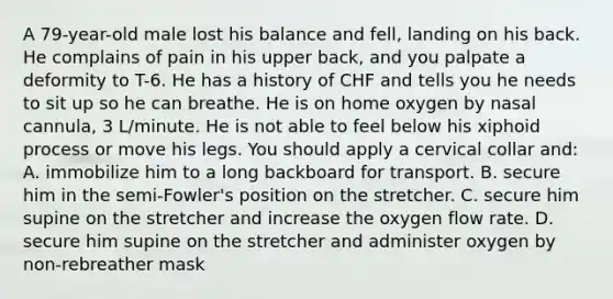 A​ 79-year-old male lost his balance and​ fell, landing on his back. He complains of pain in his upper​ back, and you palpate a deformity to​ T-6. He has a history of CHF and tells you he needs to sit up so he can breathe. He is on home oxygen by nasal​ cannula, 3​ L/minute. He is not able to feel below his xiphoid process or move his legs. You should apply a cervical collar​ and: A. immobilize him to a long backboard for transport. B. secure him in the​ semi-Fowler's position on the stretcher. C. secure him supine on the stretcher and increase the oxygen flow rate. D. secure him supine on the stretcher and administer oxygen by​ non-rebreather mask