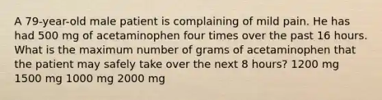 A 79-year-old male patient is complaining of mild pain. He has had 500 mg of acetaminophen four times over the past 16 hours. What is the maximum number of grams of acetaminophen that the patient may safely take over the next 8 hours? 1200 mg 1500 mg 1000 mg 2000 mg