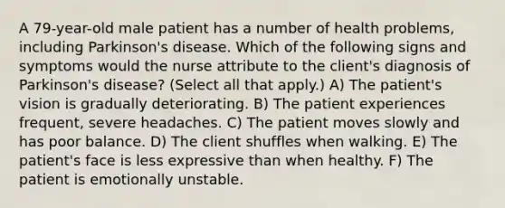 A 79-year-old male patient has a number of health problems, including Parkinson's disease. Which of the following signs and symptoms would the nurse attribute to the client's diagnosis of Parkinson's disease? (Select all that apply.) A) The patient's vision is gradually deteriorating. B) The patient experiences frequent, severe headaches. C) The patient moves slowly and has poor balance. D) The client shuffles when walking. E) The patient's face is less expressive than when healthy. F) The patient is emotionally unstable.