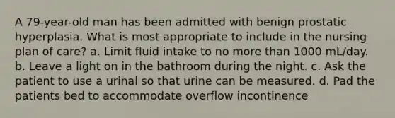 A 79-year-old man has been admitted with benign prostatic hyperplasia. What is most appropriate to include in the nursing plan of care? a. Limit fluid intake to no more than 1000 mL/day. b. Leave a light on in the bathroom during the night. c. Ask the patient to use a urinal so that urine can be measured. d. Pad the patients bed to accommodate overflow incontinence