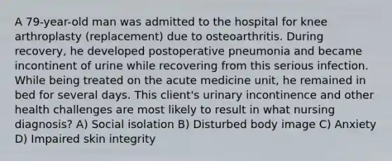 A 79-year-old man was admitted to the hospital for knee arthroplasty (replacement) due to osteoarthritis. During recovery, he developed postoperative pneumonia and became incontinent of urine while recovering from this serious infection. While being treated on the acute medicine unit, he remained in bed for several days. This client's urinary incontinence and other health challenges are most likely to result in what nursing diagnosis? A) Social isolation B) Disturbed body image C) Anxiety D) Impaired skin integrity