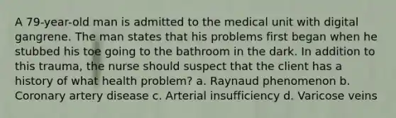 A 79-year-old man is admitted to the medical unit with digital gangrene. The man states that his problems first began when he stubbed his toe going to the bathroom in the dark. In addition to this trauma, the nurse should suspect that the client has a history of what health problem? a. Raynaud phenomenon b. Coronary artery disease c. Arterial insufficiency d. Varicose veins