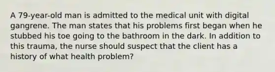 A 79-year-old man is admitted to the medical unit with digital gangrene. The man states that his problems first began when he stubbed his toe going to the bathroom in the dark. In addition to this trauma, the nurse should suspect that the client has a history of what health problem?