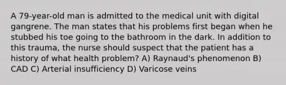 A 79-year-old man is admitted to the medical unit with digital gangrene. The man states that his problems first began when he stubbed his toe going to the bathroom in the dark. In addition to this trauma, the nurse should suspect that the patient has a history of what health problem? A) Raynaud's phenomenon B) CAD C) Arterial insufficiency D) Varicose veins