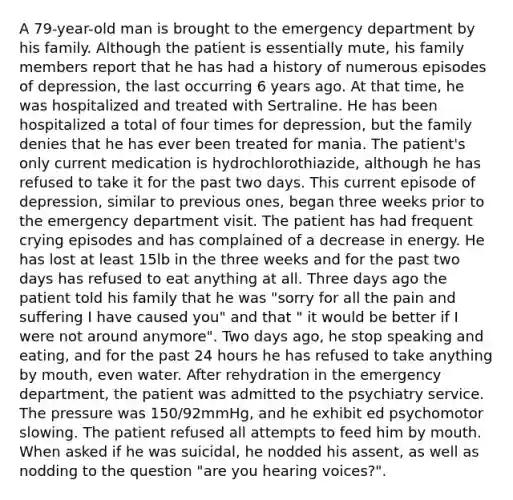 A 79-year-old man is brought to the emergency department by his family. Although the patient is essentially mute, his family members report that he has had a history of numerous episodes of depression, the last occurring 6 years ago. At that time, he was hospitalized and treated with Sertraline. He has been hospitalized a total of four times for depression, but the family denies that he has ever been treated for mania. The patient's only current medication is hydrochlorothiazide, although he has refused to take it for the past two days. This current episode of depression, similar to previous ones, began three weeks prior to the emergency department visit. The patient has had frequent crying episodes and has complained of a decrease in energy. He has lost at least 15lb in the three weeks and for the past two days has refused to eat anything at all. Three days ago the patient told his family that he was "sorry for all the pain and suffering I have caused you" and that " it would be better if I were not around anymore". Two days ago, he stop speaking and eating, and for the past 24 hours he has refused to take anything by mouth, even water. After rehydration in the emergency department, the patient was admitted to the psychiatry service. The pressure was 150/92mmHg, and he exhibit ed psychomotor slowing. The patient refused all attempts to feed him by mouth. When asked if he was suicidal, he nodded his assent, as well as nodding to the question "are you hearing voices?".