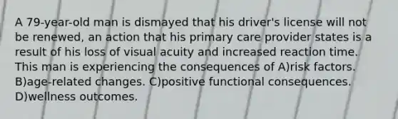 A 79-year-old man is dismayed that his driver's license will not be renewed, an action that his primary care provider states is a result of his loss of visual acuity and increased reaction time. This man is experiencing the consequences of A)risk factors. B)age-related changes. C)positive functional consequences. D)wellness outcomes.