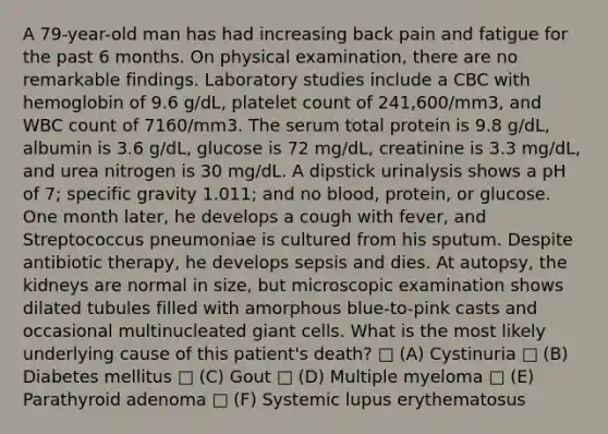 A 79-year-old man has had increasing back pain and fatigue for the past 6 months. On physical examination, there are no remarkable findings. Laboratory studies include a CBC with hemoglobin of 9.6 g/dL, platelet count of 241,600/mm3, and WBC count of 7160/mm3. The serum total protein is 9.8 g/dL, albumin is 3.6 g/dL, glucose is 72 mg/dL, creatinine is 3.3 mg/dL, and urea nitrogen is 30 mg/dL. A dipstick urinalysis shows a pH of 7; specific gravity 1.011; and no blood, protein, or glucose. One month later, he develops a cough with fever, and Streptococcus pneumoniae is cultured from his sputum. Despite antibiotic therapy, he develops sepsis and dies. At autopsy, the kidneys are normal in size, but microscopic examination shows dilated tubules filled with amorphous blue-to-pink casts and occasional multinucleated giant cells. What is the most likely underlying cause of this patient's death? □ (A) Cystinuria □ (B) Diabetes mellitus □ (C) Gout □ (D) Multiple myeloma □ (E) Parathyroid adenoma □ (F) Systemic lupus erythematosus