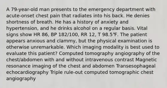 A 79-year-old man presents to the emergency department with acute-onset chest pain that radiates into his back. He denies shortness of breath. He has a history of anxiety and hypertension, and he drinks alcohol on a regular basis. Vital signs show HR 86, BP 182/100, RR 12, T 98.5℉. The patient appears anxious and clammy, but the physical examination is otherwise unremarkable. Which imaging modality is best used to evaluate this patient? Computed tomography angiography of the chest/abdomen with and without intravenous contrast Magnetic resonance imaging of the chest and abdomen Transesophageal echocardiography Triple rule-out computed tomographic chest angiography