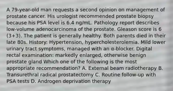 A 79-year-old man requests a second opinion on management of prostate cancer. His urologist recommended prostate biopsy because his PSA level is 6.4 ng/mL. Pathology report describes low-volume adenocarcinoma of the prostate. Gleason score is 6 (3+3). The patient is generally healthy. Both parents died in their late 80s. History: Hypertension, hypercholesterolemia. Mild lower urinary tract symptoms, managed with an α-blocker. Digital rectal examination: markedly enlarged, otherwise benign prostate gland Which one of the following is the most appropriate recommendation? A. External beam radiotherapy B. Transurethral radical prostatectomy C. Routine follow-up with PSA tests D. Androgen deprivation therapy