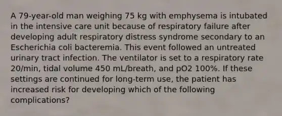 A 79-year-old man weighing 75 kg with emphysema is intubated in the intensive care unit because of respiratory failure after developing adult respiratory distress syndrome secondary to an Escherichia coli bacteremia. This event followed an untreated urinary tract infection. The ventilator is set to a respiratory rate 20/min, tidal volume 450 mL/breath, and pO2 100%. If these settings are continued for long-term use, the patient has increased risk for developing which of the following complications?