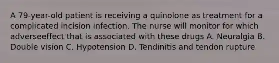 A 79-year-old patient is receiving a quinolone as treatment for a complicated incision infection. The nurse will monitor for which adverseeffect that is associated with these drugs A. Neuralgia B. Double vision C. Hypotension D. Tendinitis and tendon rupture