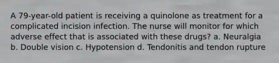 A 79-year-old patient is receiving a quinolone as treatment for a complicated incision infection. The nurse will monitor for which adverse effect that is associated with these drugs? a. Neuralgia b. Double vision c. Hypotension d. Tendonitis and tendon rupture