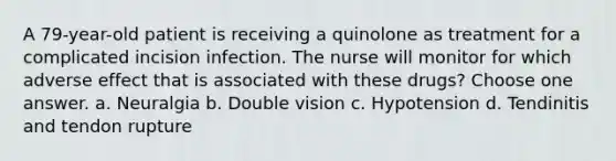 A 79-year-old patient is receiving a quinolone as treatment for a complicated incision infection. The nurse will monitor for which adverse effect that is associated with these drugs? Choose one answer. a. Neuralgia b. Double vision c. Hypotension d. Tendinitis and tendon rupture