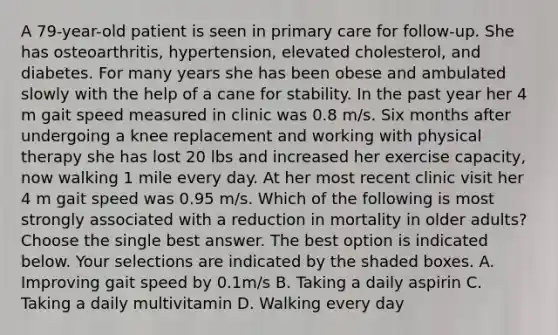 A 79-year-old patient is seen in primary care for follow-up. She has osteoarthritis, hypertension, elevated cholesterol, and diabetes. For many years she has been obese and ambulated slowly with the help of a cane for stability. In the past year her 4 m gait speed measured in clinic was 0.8 m/s. Six months after undergoing a knee replacement and working with physical therapy she has lost 20 lbs and increased her exercise capacity, now walking 1 mile every day. At her most recent clinic visit her 4 m gait speed was 0.95 m/s. Which of the following is most strongly associated with a reduction in mortality in older adults? Choose the single best answer. The best option is indicated below. Your selections are indicated by the shaded boxes. A. Improving gait speed by 0.1m/s B. Taking a daily aspirin C. Taking a daily multivitamin D. Walking every day