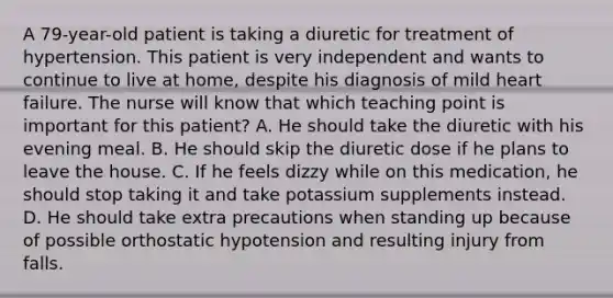 A 79-year-old patient is taking a diuretic for treatment of hypertension. This patient is very independent and wants to continue to live at home, despite his diagnosis of mild heart failure. The nurse will know that which teaching point is important for this patient? A. He should take the diuretic with his evening meal. B. He should skip the diuretic dose if he plans to leave the house. C. If he feels dizzy while on this medication, he should stop taking it and take potassium supplements instead. D. He should take extra precautions when standing up because of possible orthostatic hypotension and resulting injury from falls.