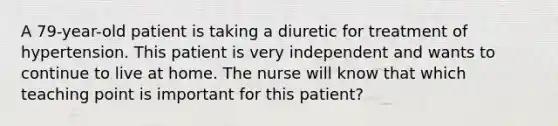 A 79-year-old patient is taking a diuretic for treatment of hypertension. This patient is very independent and wants to continue to live at home. The nurse will know that which teaching point is important for this patient?