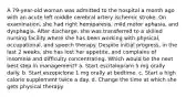 A 79-year-old woman was admitted to the hospital a month ago with an acute left middle cerebral artery ischemic stroke. On examination, she had right hemiparesis, mild motor aphasia, and dysphagia. After discharge, she was transferred to a skilled nursing facility where she has been working with physical, occupational, and speech therapy. Despite initial progress, in the last 2 weeks, she has lost her appetite, and complains of insomnia and difficulty concentrating. Which would be the next best step in management? a. Start escitalopram 5 mg orally daily. b. Start eszopiclone 1 mg orally at bedtime. c. Start a high calorie supplement twice a day. d. Change the time at which she gets physical therapy