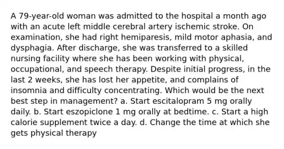 A 79-year-old woman was admitted to the hospital a month ago with an acute left middle cerebral artery ischemic stroke. On examination, she had right hemiparesis, mild motor aphasia, and dysphagia. After discharge, she was transferred to a skilled nursing facility where she has been working with physical, occupational, and speech therapy. Despite initial progress, in the last 2 weeks, she has lost her appetite, and complains of insomnia and difficulty concentrating. Which would be the next best step in management? a. Start escitalopram 5 mg orally daily. b. Start eszopiclone 1 mg orally at bedtime. c. Start a high calorie supplement twice a day. d. Change the time at which she gets physical therapy