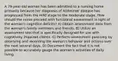 A 79-year-old woman has been admitted to a nursing home primarily because her diagnosis of Alzheimer disease has progressed from the mild stage to the moderate stage. How should the nurse proceed with functional assessment in light of the woman's cognitive deficits? A) Obtain assessment data from the woman's family members and friends. B) Utilize an assessment tool that is specifically designed for use with cognitively impaired clients. C) Perform assessment passively by observing and recording the woman's behavior and actions over the next several days. D) Document the fact that it is not possible to accurately gauge the woman's activities of daily living.