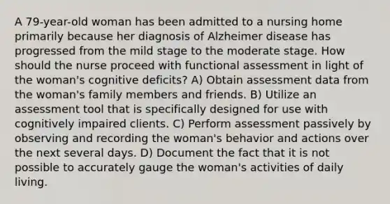 A 79-year-old woman has been admitted to a nursing home primarily because her diagnosis of Alzheimer disease has progressed from the mild stage to the moderate stage. How should the nurse proceed with functional assessment in light of the woman's cognitive deficits? A) Obtain assessment data from the woman's family members and friends. B) Utilize an assessment tool that is specifically designed for use with cognitively impaired clients. C) Perform assessment passively by observing and recording the woman's behavior and actions over the next several days. D) Document the fact that it is not possible to accurately gauge the woman's activities of daily living.