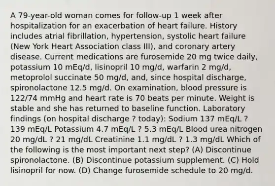 A 79-year-old woman comes for follow-up 1 week after hospitalization for an exacerbation of heart failure. History includes atrial fibrillation, hypertension, systolic heart failure (New York Heart Association class III), and coronary artery disease. Current medications are furosemide 20 mg twice daily, potassium 10 mEq/d, lisinopril 10 mg/d, warfarin 2 mg/d, metoprolol succinate 50 mg/d, and, since hospital discharge, spironolactone 12.5 mg/d. On examination, blood pressure is 122/74 mmHg and heart rate is 70 beats per minute. Weight is stable and she has returned to baseline function. Laboratory findings (on hospital discharge ? today): Sodium 137 mEq/L ? 139 mEq/L Potassium 4.7 mEq/L ? 5.3 mEq/L Blood urea nitrogen 20 mg/dL ? 21 mg/dL Creatinine 1.1 mg/dL ? 1.3 mg/dL Which of the following is the most important next step? (A) Discontinue spironolactone. (B) Discontinue potassium supplement. (C) Hold lisinopril for now. (D) Change furosemide schedule to 20 mg/d.