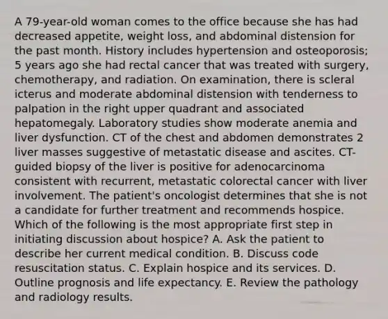 A 79-year-old woman comes to the office because she has had decreased appetite, weight loss, and abdominal distension for the past month. History includes hypertension and osteoporosis; 5 years ago she had rectal cancer that was treated with surgery, chemotherapy, and radiation. On examination, there is scleral icterus and moderate abdominal distension with tenderness to palpation in the right upper quadrant and associated hepatomegaly. Laboratory studies show moderate anemia and liver dysfunction. CT of the chest and abdomen demonstrates 2 liver masses suggestive of metastatic disease and ascites. CT-guided biopsy of the liver is positive for adenocarcinoma consistent with recurrent, metastatic colorectal cancer with liver involvement. The patient's oncologist determines that she is not a candidate for further treatment and recommends hospice. Which of the following is the most appropriate first step in initiating discussion about hospice? A. Ask the patient to describe her current medical condition. B. Discuss code resuscitation status. C. Explain hospice and its services. D. Outline prognosis and life expectancy. E. Review the pathology and radiology results.