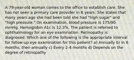 A 79-year-old woman comes to the office to establish care. She has not seen a primary care provider in 6 years. She states that many years ago she had been told she had "high sugar" and "high pressure." On examination, blood pressure is 175/90 mmHg. Hemoglobin A1c is 12.3%. The patient is referred to ophthalmology for an eye examination. Retinopathy is diagnosed. Which one of the following is the appropriate interval for follow-up eye examination for this patient? a) Annually b) In 6 months, then annually c) Every 2-4 months d) Depends on the degree of retinopathy