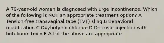 A 79-year-old woman is diagnosed with urge incontinence. Which of the following is NOT an appropriate treatment option? A Tension-free transvaginal tape (TVT) sling B Behavioral modification C Oxybutynin chloride D Detrusor injection with botulinum toxin E All of the above are appropriate