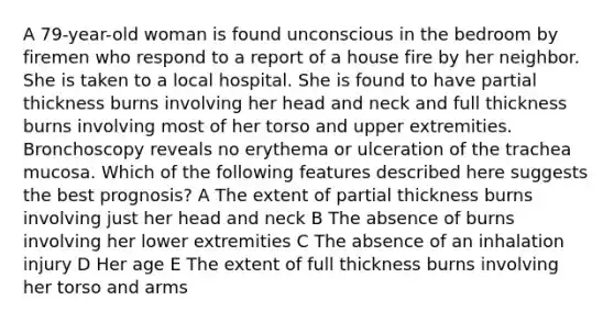 A 79-year-old woman is found unconscious in the bedroom by firemen who respond to a report of a house fire by her neighbor. She is taken to a local hospital. She is found to have partial thickness burns involving her head and neck and full thickness burns involving most of her torso and upper extremities. Bronchoscopy reveals no erythema or ulceration of the trachea mucosa. Which of the following features described here suggests the best prognosis? A The extent of partial thickness burns involving just her head and neck B The absence of burns involving her lower extremities C The absence of an inhalation injury D Her age E The extent of full thickness burns involving her torso and arms