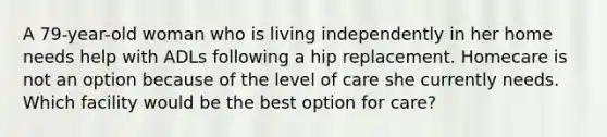 A 79-year-old woman who is living independently in her home needs help with ADLs following a hip replacement. Homecare is not an option because of the level of care she currently needs. Which facility would be the best option for care?