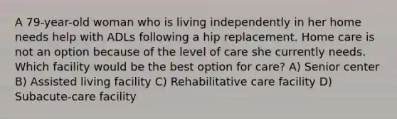 A 79-year-old woman who is living independently in her home needs help with ADLs following a hip replacement. Home care is not an option because of the level of care she currently needs. Which facility would be the best option for care? A) Senior center B) Assisted living facility C) Rehabilitative care facility D) Subacute-care facility