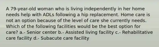 A 79-year-old woman who is living independently in her home needs help with ADLs following a hip replacement. Home care is not an option because of the level of care she currently needs. Which of the following facilities would be the best option for care? a.- Senior center b.- Assisted living facility c.- Rehabilitative care facility d.- Subacute care facility