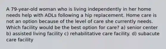 A 79-year-old woman who is living independently in her home needs help with ADLs following a hip replacement. Home care is not an option because of the level of care she currently needs. Which facility would be the best option for care? a) senior center b) assisted living facility c) rehabilitative care facility. d) subacute care facility