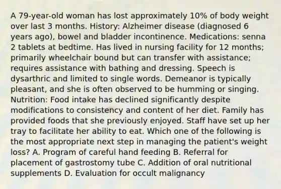 A 79-year-old woman has lost approximately 10% of body weight over last 3 months. History: Alzheimer disease (diagnosed 6 years ago), bowel and bladder incontinence. Medications: senna 2 tablets at bedtime. Has lived in nursing facility for 12 months; primarily wheelchair bound but can transfer with assistance; requires assistance with bathing and dressing. Speech is dysarthric and limited to single words. Demeanor is typically pleasant, and she is often observed to be humming or singing. Nutrition: Food intake has declined significantly despite modifications to consistency and content of her diet. Family has provided foods that she previously enjoyed. Staff have set up her tray to facilitate her ability to eat. Which one of the following is the most appropriate next step in managing the patient's weight loss? A. Program of careful hand feeding B. Referral for placement of gastrostomy tube C. Addition of oral nutritional supplements D. Evaluation for occult malignancy