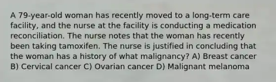 A 79-year-old woman has recently moved to a long-term care facility, and the nurse at the facility is conducting a medication reconciliation. The nurse notes that the woman has recently been taking tamoxifen. The nurse is justified in concluding that the woman has a history of what malignancy? A) Breast cancer B) Cervical cancer C) Ovarian cancer D) Malignant melanoma