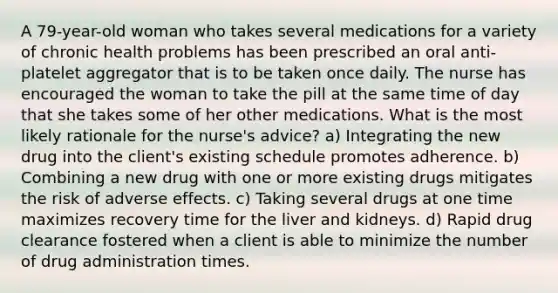 A 79-year-old woman who takes several medications for a variety of chronic health problems has been prescribed an oral anti-platelet aggregator that is to be taken once daily. The nurse has encouraged the woman to take the pill at the same time of day that she takes some of her other medications. What is the most likely rationale for the nurse's advice? a) Integrating the new drug into the client's existing schedule promotes adherence. b) Combining a new drug with one or more existing drugs mitigates the risk of adverse effects. c) Taking several drugs at one time maximizes recovery time for the liver and kidneys. d) Rapid drug clearance fostered when a client is able to minimize the number of drug administration times.